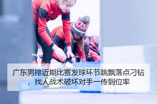 广东男排近期比赛发球环节跳飘落点刁钻，找人战术破坏对手一传到位率
